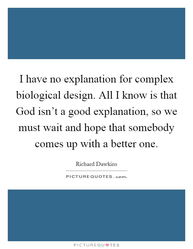 I have no explanation for complex biological design. All I know is that God isn't a good explanation, so we must wait and hope that somebody comes up with a better one Picture Quote #1