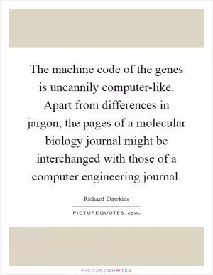 The machine code of the genes is uncannily computer-like. Apart from differences in jargon, the pages of a molecular biology journal might be interchanged with those of a computer engineering journal Picture Quote #1