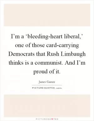 I’m a ‘bleeding-heart liberal,’ one of those card-carrying Democrats that Rush Limbaugh thinks is a communist. And I’m proud of it Picture Quote #1