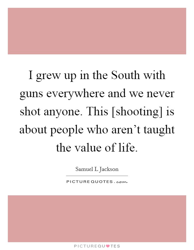 I grew up in the South with guns everywhere and we never shot anyone. This [shooting] is about people who aren't taught the value of life Picture Quote #1