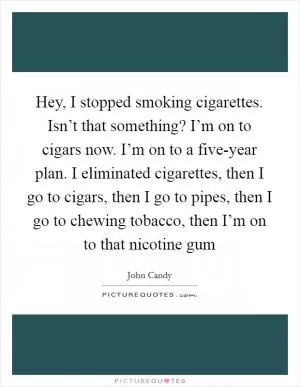 Hey, I stopped smoking cigarettes. Isn’t that something? I’m on to cigars now. I’m on to a five-year plan. I eliminated cigarettes, then I go to cigars, then I go to pipes, then I go to chewing tobacco, then I’m on to that nicotine gum Picture Quote #1