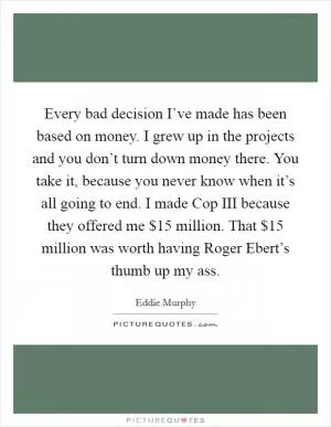 Every bad decision I’ve made has been based on money. I grew up in the projects and you don’t turn down money there. You take it, because you never know when it’s all going to end. I made Cop III because they offered me $15 million. That $15 million was worth having Roger Ebert’s thumb up my ass Picture Quote #1
