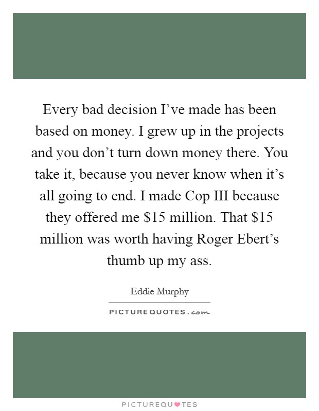 Every bad decision I've made has been based on money. I grew up in the projects and you don't turn down money there. You take it, because you never know when it's all going to end. I made Cop III because they offered me $15 million. That $15 million was worth having Roger Ebert's thumb up my ass Picture Quote #1