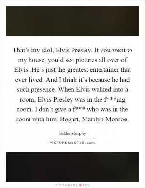 That’s my idol, Elvis Presley. If you went to my house, you’d see pictures all over of Elvis. He’s just the greatest entertainer that ever lived. And I think it’s because he had such presence. When Elvis walked into a room, Elvis Presley was in the f***ing room. I don’t give a f*** who was in the room with him, Bogart, Marilyn Monroe Picture Quote #1
