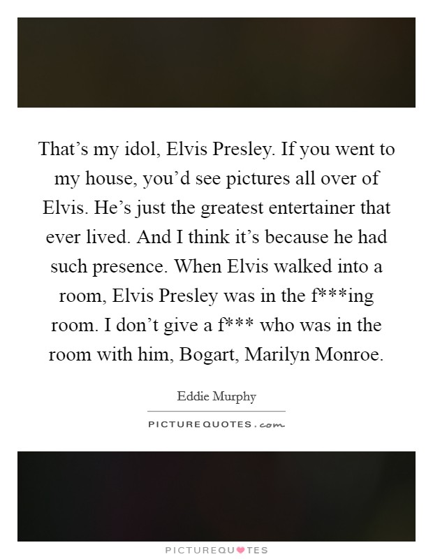 That's my idol, Elvis Presley. If you went to my house, you'd see pictures all over of Elvis. He's just the greatest entertainer that ever lived. And I think it's because he had such presence. When Elvis walked into a room, Elvis Presley was in the f***ing room. I don't give a f*** who was in the room with him, Bogart, Marilyn Monroe Picture Quote #1