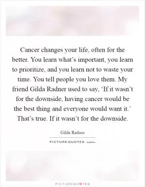 Cancer changes your life, often for the better. You learn what’s important, you learn to prioritize, and you learn not to waste your time. You tell people you love them. My friend Gilda Radner used to say, ‘If it wasn’t for the downside, having cancer would be the best thing and everyone would want it.’ That’s true. If it wasn’t for the downside Picture Quote #1