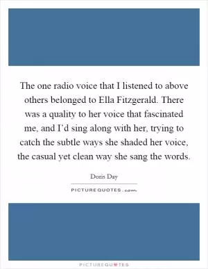 The one radio voice that I listened to above others belonged to Ella Fitzgerald. There was a quality to her voice that fascinated me, and I’d sing along with her, trying to catch the subtle ways she shaded her voice, the casual yet clean way she sang the words Picture Quote #1