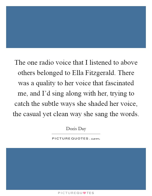 The one radio voice that I listened to above others belonged to Ella Fitzgerald. There was a quality to her voice that fascinated me, and I'd sing along with her, trying to catch the subtle ways she shaded her voice, the casual yet clean way she sang the words Picture Quote #1
