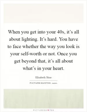 When you get into your 40s, it’s all about lighting. It’s hard. You have to face whether the way you look is your self-worth or not. Once you get beyond that, it’s all about what’s in your heart Picture Quote #1