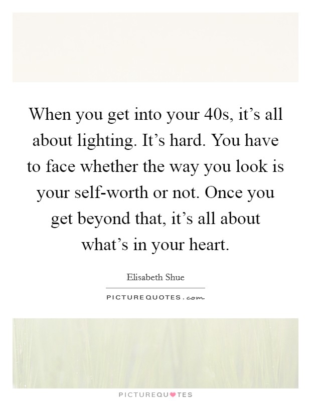 When you get into your 40s, it's all about lighting. It's hard. You have to face whether the way you look is your self-worth or not. Once you get beyond that, it's all about what's in your heart Picture Quote #1