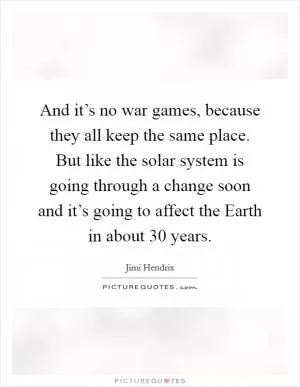 And it’s no war games, because they all keep the same place. But like the solar system is going through a change soon and it’s going to affect the Earth in about 30 years Picture Quote #1