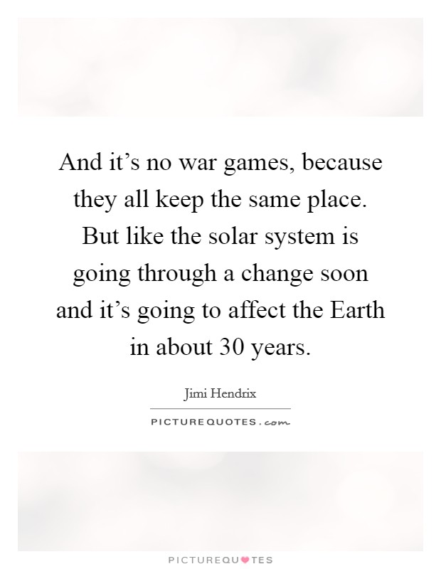 And it's no war games, because they all keep the same place. But like the solar system is going through a change soon and it's going to affect the Earth in about 30 years Picture Quote #1
