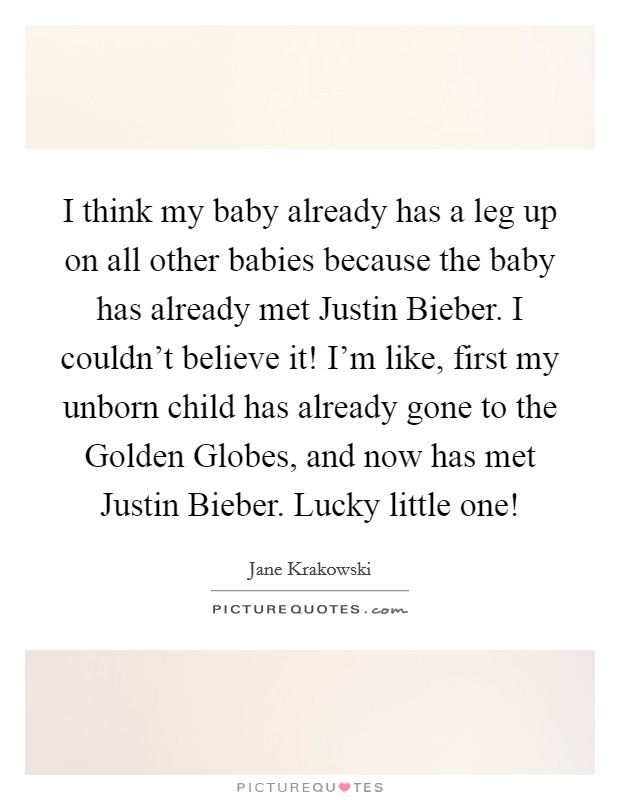 I think my baby already has a leg up on all other babies because the baby has already met Justin Bieber. I couldn't believe it! I'm like, first my unborn child has already gone to the Golden Globes, and now has met Justin Bieber. Lucky little one! Picture Quote #1
