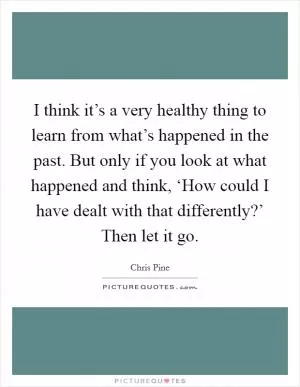 I think it’s a very healthy thing to learn from what’s happened in the past. But only if you look at what happened and think, ‘How could I have dealt with that differently?’ Then let it go Picture Quote #1