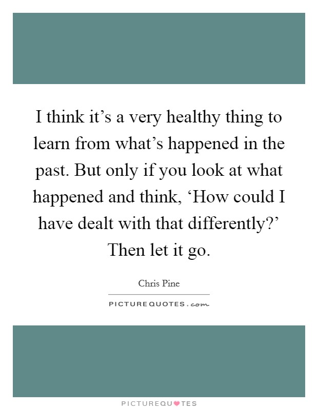 I think it's a very healthy thing to learn from what's happened in the past. But only if you look at what happened and think, ‘How could I have dealt with that differently?' Then let it go Picture Quote #1