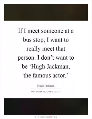 If I meet someone at a bus stop, I want to really meet that person. I don’t want to be ‘Hugh Jackman, the famous actor.’ Picture Quote #1