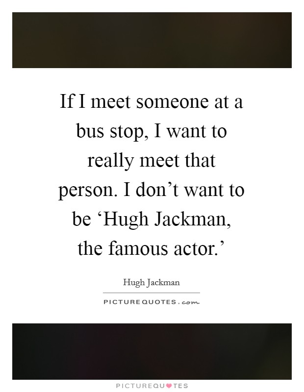 If I meet someone at a bus stop, I want to really meet that person. I don't want to be ‘Hugh Jackman, the famous actor.' Picture Quote #1