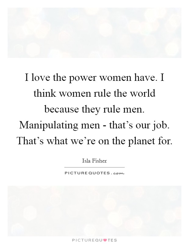 I love the power women have. I think women rule the world because they rule men. Manipulating men - that's our job. That's what we're on the planet for Picture Quote #1