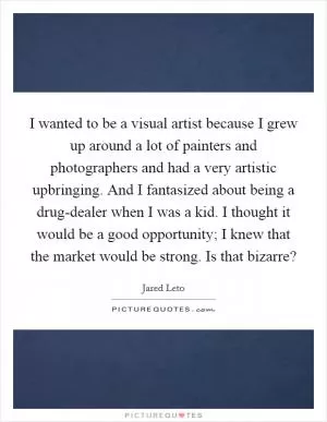 I wanted to be a visual artist because I grew up around a lot of painters and photographers and had a very artistic upbringing. And I fantasized about being a drug-dealer when I was a kid. I thought it would be a good opportunity; I knew that the market would be strong. Is that bizarre? Picture Quote #1