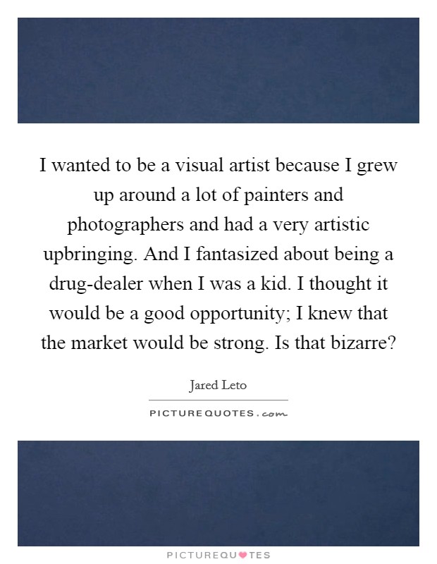 I wanted to be a visual artist because I grew up around a lot of painters and photographers and had a very artistic upbringing. And I fantasized about being a drug-dealer when I was a kid. I thought it would be a good opportunity; I knew that the market would be strong. Is that bizarre? Picture Quote #1