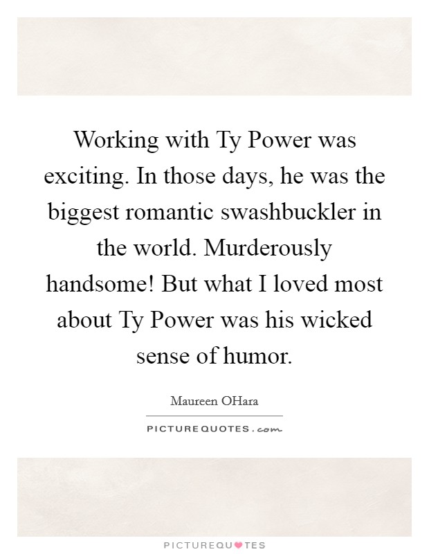 Working with Ty Power was exciting. In those days, he was the biggest romantic swashbuckler in the world. Murderously handsome! But what I loved most about Ty Power was his wicked sense of humor Picture Quote #1