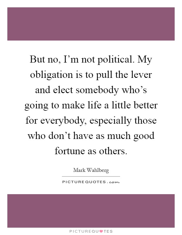But no, I'm not political. My obligation is to pull the lever and elect somebody who's going to make life a little better for everybody, especially those who don't have as much good fortune as others Picture Quote #1