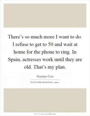 There’s so much more I want to do. I refuse to get to 50 and wait at home for the phone to ring. In Spain, actresses work until they are old. That’s my plan Picture Quote #1
