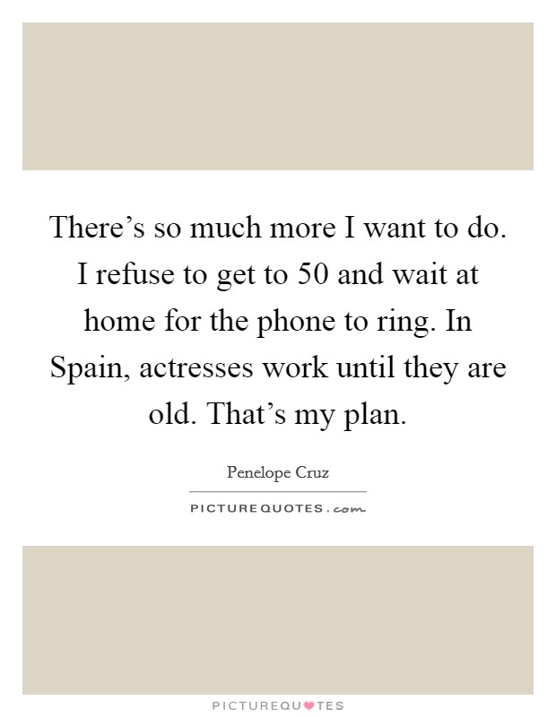 There's so much more I want to do. I refuse to get to 50 and wait at home for the phone to ring. In Spain, actresses work until they are old. That's my plan Picture Quote #1