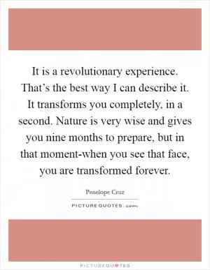 It is a revolutionary experience. That’s the best way I can describe it. It transforms you completely, in a second. Nature is very wise and gives you nine months to prepare, but in that moment-when you see that face, you are transformed forever Picture Quote #1