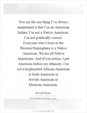 You see the one thing I’ve always maintained is that I’m an American Indian. I’m not a Native American. I’m not politically correct. Everyone who’s born in the Western Hemisphere is a Native American. We are all Native Americans. And if you notice, I put American before my ethnicity. I’m not a hyphenated African-American or Irish-American or Jewish-American or Mexican-American Picture Quote #1