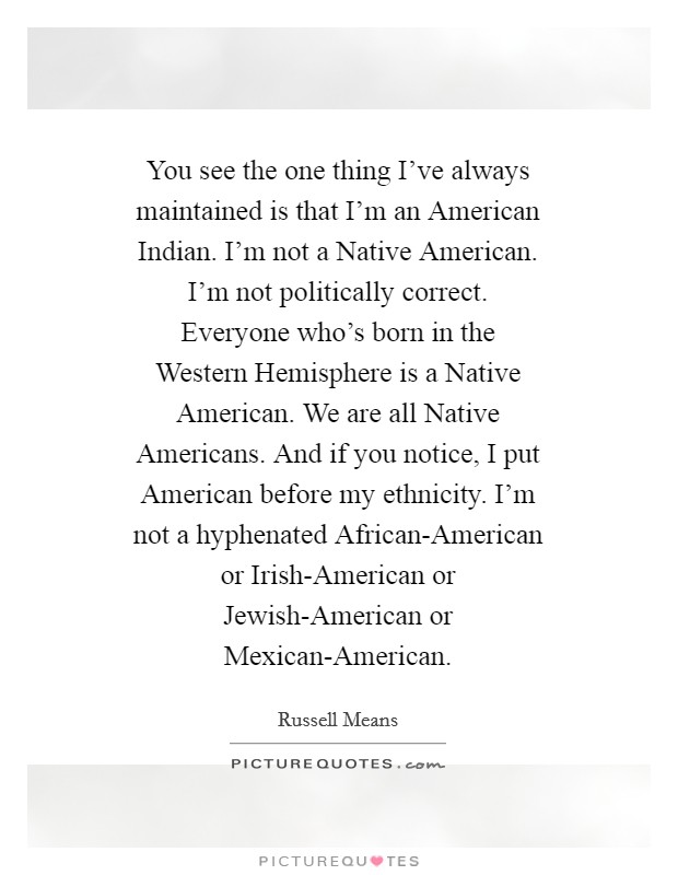 You see the one thing I've always maintained is that I'm an American Indian. I'm not a Native American. I'm not politically correct. Everyone who's born in the Western Hemisphere is a Native American. We are all Native Americans. And if you notice, I put American before my ethnicity. I'm not a hyphenated African-American or Irish-American or Jewish-American or Mexican-American Picture Quote #1