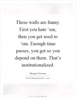 These walls are funny. First you hate ‘em, then you get used to ‘em. Enough time passes, you get so you depend on them. That’s institutionalized Picture Quote #1