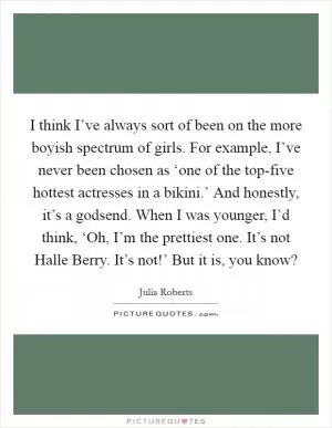 I think I’ve always sort of been on the more boyish spectrum of girls. For example, I’ve never been chosen as ‘one of the top-five hottest actresses in a bikini.’ And honestly, it’s a godsend. When I was younger, I’d think, ‘Oh, I’m the prettiest one. It’s not Halle Berry. It’s not!’ But it is, you know? Picture Quote #1