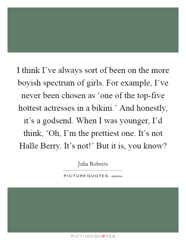 I think I've always sort of been on the more boyish spectrum of girls. For example, I've never been chosen as ‘one of the top-five hottest actresses in a bikini.' And honestly, it's a godsend. When I was younger, I'd think, ‘Oh, I'm the prettiest one. It's not Halle Berry. It's not!' But it is, you know? Picture Quote #1