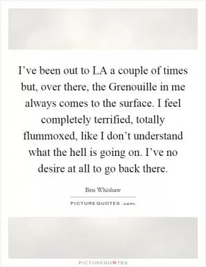 I’ve been out to LA a couple of times but, over there, the Grenouille in me always comes to the surface. I feel completely terrified, totally flummoxed, like I don’t understand what the hell is going on. I’ve no desire at all to go back there Picture Quote #1