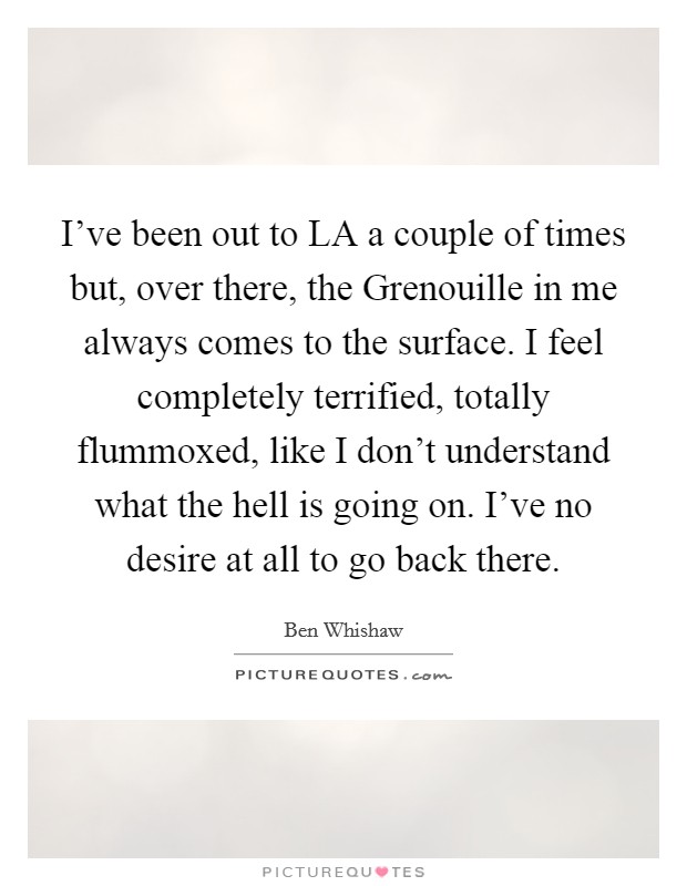 I've been out to LA a couple of times but, over there, the Grenouille in me always comes to the surface. I feel completely terrified, totally flummoxed, like I don't understand what the hell is going on. I've no desire at all to go back there Picture Quote #1