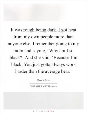 It was rough being dark. I got heat from my own people more than anyone else. I remember going to my mom and saying, ‘Why am I so black?’ And she said, ‘Because I’m black. You just gotta always work harder than the average bear.’ Picture Quote #1