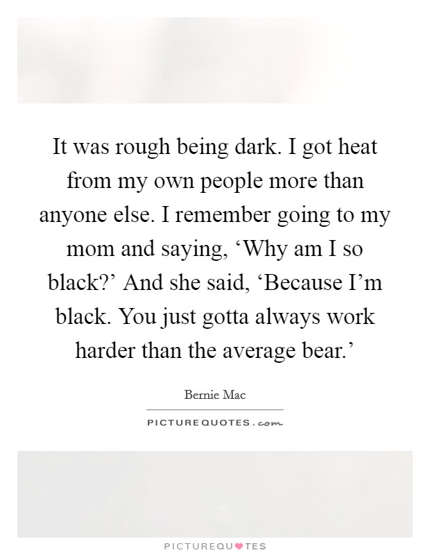 It was rough being dark. I got heat from my own people more than anyone else. I remember going to my mom and saying, ‘Why am I so black?' And she said, ‘Because I'm black. You just gotta always work harder than the average bear.' Picture Quote #1