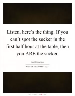 Listen, here’s the thing. If you can’t spot the sucker in the first half hour at the table, then you ARE the sucker Picture Quote #1