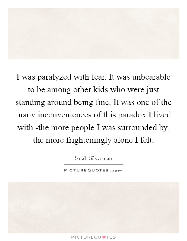 I was paralyzed with fear. It was unbearable to be among other kids who were just standing around being fine. It was one of the many inconveniences of this paradox I lived with -the more people I was surrounded by, the more frighteningly alone I felt Picture Quote #1