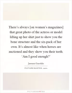 There’s always [on women’s magazines] that great photo of the actress or model lifting up her shirt just to show you the bone structure and the six-pack of her own. It’s almost like when horses are auctioned and they show you their teeth. ‘Am I good enough?’ Picture Quote #1