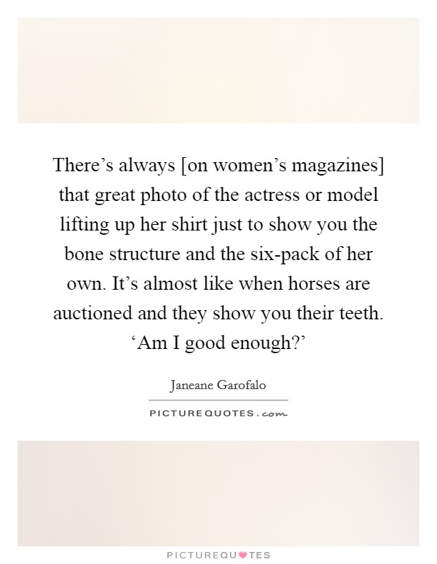 There's always [on women's magazines] that great photo of the actress or model lifting up her shirt just to show you the bone structure and the six-pack of her own. It's almost like when horses are auctioned and they show you their teeth. ‘Am I good enough?' Picture Quote #1