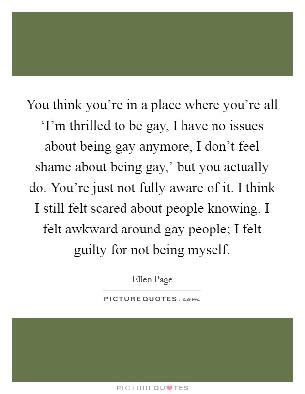 You think you're in a place where you're all ‘I'm thrilled to be gay, I have no issues about being gay anymore, I don't feel shame about being gay,' but you actually do. You're just not fully aware of it. I think I still felt scared about people knowing. I felt awkward around gay people; I felt guilty for not being myself Picture Quote #1