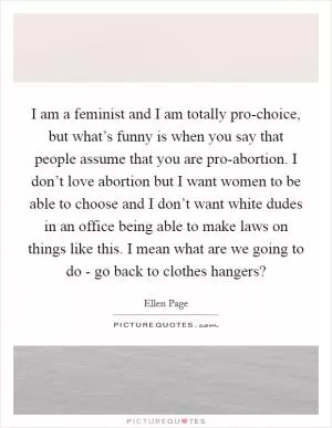 I am a feminist and I am totally pro-choice, but what’s funny is when you say that people assume that you are pro-abortion. I don’t love abortion but I want women to be able to choose and I don’t want white dudes in an office being able to make laws on things like this. I mean what are we going to do - go back to clothes hangers? Picture Quote #1