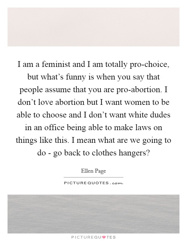 I am a feminist and I am totally pro-choice, but what's funny is when you say that people assume that you are pro-abortion. I don't love abortion but I want women to be able to choose and I don't want white dudes in an office being able to make laws on things like this. I mean what are we going to do - go back to clothes hangers? Picture Quote #1