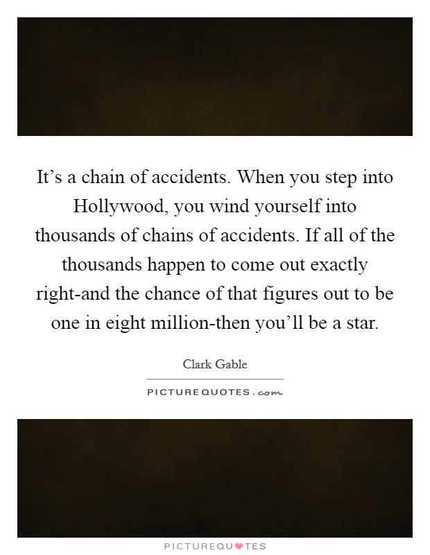 It's a chain of accidents. When you step into Hollywood, you wind yourself into thousands of chains of accidents. If all of the thousands happen to come out exactly right-and the chance of that figures out to be one in eight million-then you'll be a star Picture Quote #1