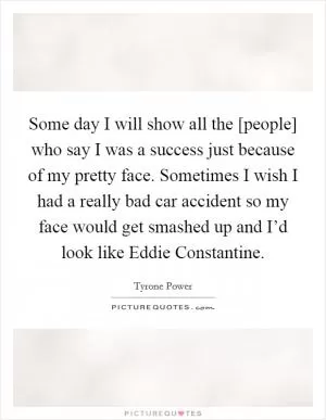 Some day I will show all the [people] who say I was a success just because of my pretty face. Sometimes I wish I had a really bad car accident so my face would get smashed up and I’d look like Eddie Constantine Picture Quote #1