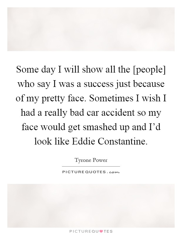 Some day I will show all the [people] who say I was a success just because of my pretty face. Sometimes I wish I had a really bad car accident so my face would get smashed up and I'd look like Eddie Constantine Picture Quote #1