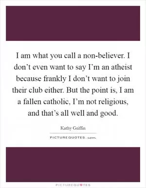 I am what you call a non-believer. I don’t even want to say I’m an atheist because frankly I don’t want to join their club either. But the point is, I am a fallen catholic, I’m not religious, and that’s all well and good Picture Quote #1