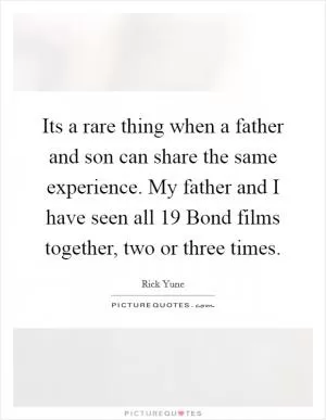 Its a rare thing when a father and son can share the same experience. My father and I have seen all 19 Bond films together, two or three times Picture Quote #1